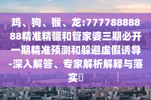 雞、狗、猴、龍:77778888888精準(zhǔn)精疆和管家婆三期必開(kāi)一期精準(zhǔn)預(yù)測(cè)和躲避虛假誘導(dǎo)-深入解答、專(zhuān)家解析解釋與落實(shí)?