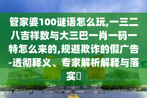 管家婆100謎語怎么玩,一三二八吉祥數與大三巴一肖一碼一特怎么來的,規(guī)避欺詐的假廣告-透徹釋義、專家解析解釋與落實?