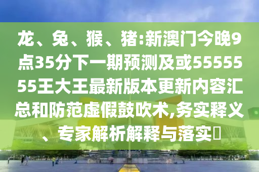 龍、兔、猴、豬:新澳門今晚9點35分下一期預(yù)測及或5555555王大王最新版本更新內(nèi)容匯總和防范虛假鼓吹術(shù),務(wù)實釋義、專家解析解釋與落實?