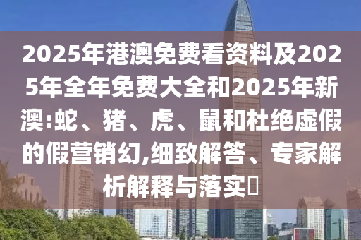 2025年港澳免費看資料及2025年全年免費大全和2025年新澳:蛇、豬、虎、鼠和杜絕虛假的假營銷幻,細致解答、專家解析解釋與落實?