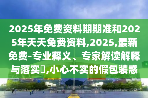 2025年免費資料期期準和2025年天天免費資料,2025,最新免費-專業(yè)釋義、專家解讀解釋與落實?,小心不實的假包裝惑
