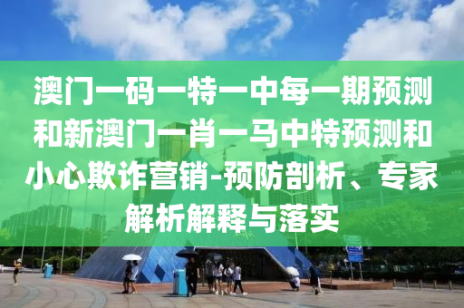 澳門一碼一特一中每一期預測和新澳門一肖一馬中特預測和小心欺詐營銷-預防剖析、專家解析解釋與落實