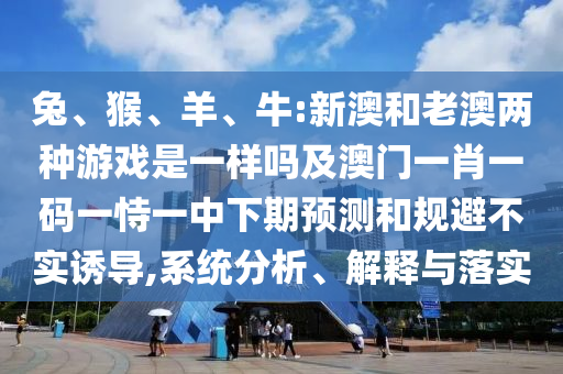 兔、猴、羊、牛:新澳和老澳兩種游戲是一樣嗎及澳門一肖一碼一恃一中下期預(yù)測和規(guī)避不實誘導(dǎo),系統(tǒng)分析、解釋與落實