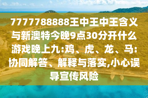 7777788888王中王中王含義與新澳特今晚9點(diǎn)30分開什么游戲晚上九:雞、虎、龍、馬:協(xié)同解答、解釋與落實,小心誤導(dǎo)宣傳風(fēng)險
