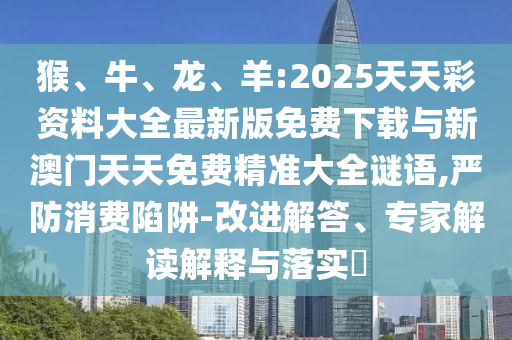 猴、牛、龍、羊:2025天天彩資料大全最新版免費(fèi)下載與新澳門天天免費(fèi)精準(zhǔn)大全謎語(yǔ),嚴(yán)防消費(fèi)陷阱-改進(jìn)解答、專家解讀解釋與落實(shí)?