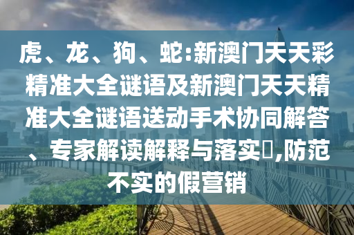 虎、龍、狗、蛇:新澳門天天彩精準(zhǔn)大全謎語及新澳門天天精準(zhǔn)大全謎語送動手術(shù)協(xié)同解答、專家解讀解釋與落實(shí)?,防范不實(shí)的假營銷