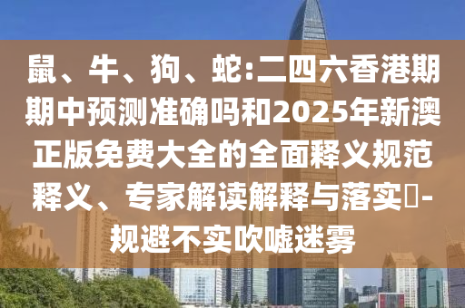 鼠、牛、狗、蛇:二四六香港期期中預(yù)測準(zhǔn)確嗎和2025年新澳正版免費(fèi)大全的全面釋義規(guī)范釋義、專家解讀解釋與落實(shí)?-規(guī)避不實(shí)吹噓迷霧