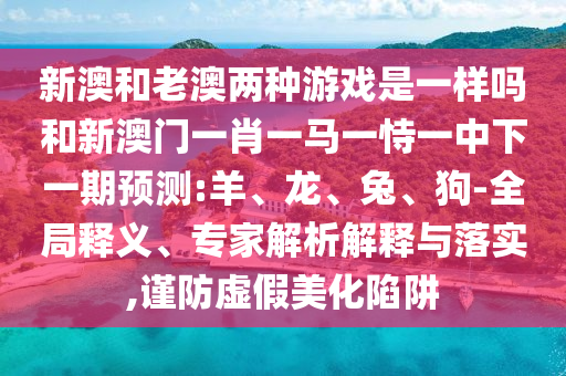 新澳和老澳兩種游戲是一樣嗎和新澳門(mén)一肖一馬一恃一中下一期預(yù)測(cè):羊、龍、兔、狗-全局釋義、專(zhuān)家解析解釋與落實(shí),謹(jǐn)防虛假美化陷阱