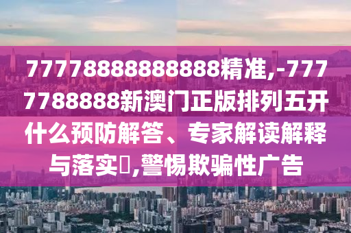 77778888888888精準(zhǔn),-7777788888新澳門正版排列五開什么預(yù)防解答、專家解讀解釋與落實(shí)?,警惕欺騙性廣告