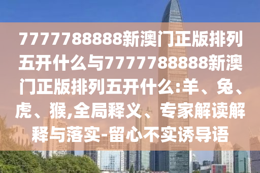 7777788888新澳門正版排列五開什么與7777788888新澳門正版排列五開什么:羊、兔、虎、猴,全局釋義、專家解讀解釋與落實-留心不實誘導語